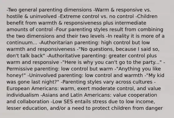 -Two general parenting dimensions -Warm & responsive vs. hostile & uninvolved -Extreme control vs. no control -Children benefit from warmth & responsiveness plus intermediate amounts of control -Four parenting styles result from combining the two dimensions and their two levels -In reality it is more of a continuum... -Authoritarian parenting: high control but low warmth and responsiveness -"No questions, because I said so, don't talk back" -Authoritative parenting: greater control plus warm and responsive -"Here is why you can't go to the party..." -Permissive parenting: low control but warm -"Anything you like honey!" -Uninvolved parenting: low control and warmth -"My kid was gone last night?" -Parenting styles vary across cultures -European Americans: warm, exert moderate control, and value individualism -Asians and Latin Americans: value cooperation and collaboration -Low SES entails stress due to low income, lesser education, and/or a need to protect children from danger