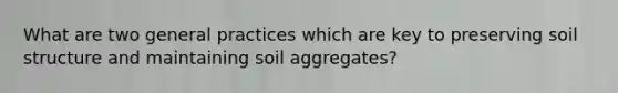 What are two general practices which are key to preserving soil structure and maintaining soil aggregates?