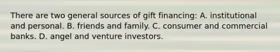 There are two general sources of gift financing: A. institutional and personal. B. friends and family. C. consumer and commercial banks. D. angel and venture investors.