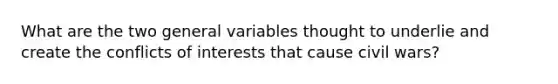 What are the two general variables thought to underlie and create the conflicts of interests that cause civil wars?