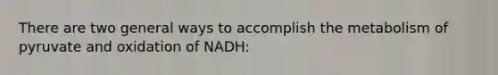 There are two general ways to accomplish the metabolism of pyruvate and oxidation of NADH: