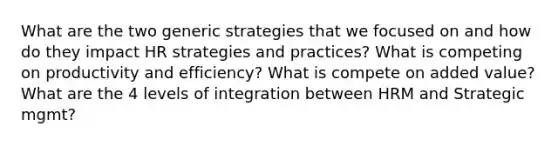 What are the two generic strategies that we focused on and how do they impact HR strategies and practices? What is competing on productivity and efficiency? What is compete on added value? What are the 4 levels of integration between HRM and Strategic mgmt?