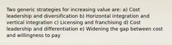 Two generic strategies for increasing value are: a) Cost leadership and diversification b) Horizontal integration and vertical integration c) Licensing and franchising d) Cost leadership and differentiation e) Widening the gap between cost and willingness to pay