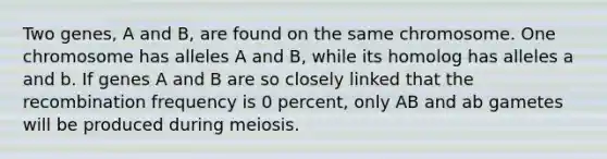 Two genes, A and B, are found on the same chromosome. One chromosome has alleles A and B, while its homolog has alleles a and b. If genes A and B are so closely linked that the recombination frequency is 0 percent, only AB and ab gametes will be produced during meiosis.