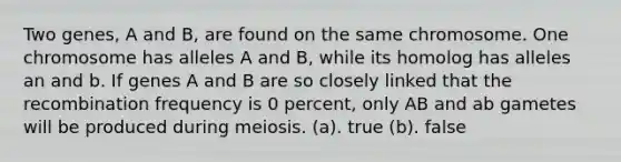 Two genes, A and B, are found on the same chromosome. One chromosome has alleles A and B, while its homolog has alleles an and b. If genes A and B are so closely linked that the recombination frequency is 0 percent, only AB and ab gametes will be produced during meiosis. (a). true (b). false