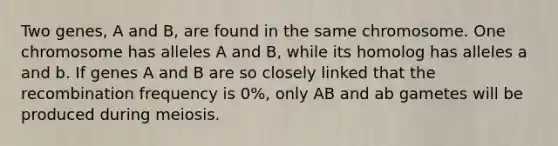 Two genes, A and B, are found in the same chromosome. One chromosome has alleles A and B, while its homolog has alleles a and b. If genes A and B are so closely linked that the recombination frequency is 0%, only AB and ab gametes will be produced during meiosis.