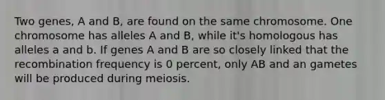 Two genes, A and B, are found on the same chromosome. One chromosome has alleles A and B, while it's homologous has alleles a and b. If genes A and B are so closely linked that the recombination frequency is 0 percent, only AB and an gametes will be produced during meiosis.