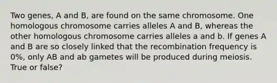 Two genes, A and B, are found on the same chromosome. One homologous chromosome carries alleles A and B, whereas the other homologous chromosome carries alleles a and b. If genes A and B are so closely linked that the recombination frequency is 0%, only AB and ab gametes will be produced during meiosis. True or false?