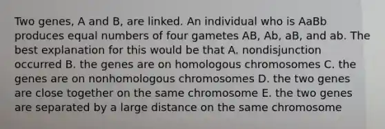 Two genes, A and B, are linked. An individual who is AaBb produces equal numbers of four gametes AB, Ab, aB, and ab. The best explanation for this would be that A. nondisjunction occurred B. the genes are on homologous chromosomes C. the genes are on nonhomologous chromosomes D. the two genes are close together on the same chromosome E. the two genes are separated by a large distance on the same chromosome