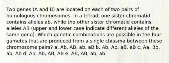 Two genes (A and B) are located on each of two pairs of homologous chromosomes. In a tetrad, one sister chromatid contains alleles ab, while the other sister chromatid contains alleles AB (upper and lower case indicate different alleles of the same gene). Which genetic combinations are possible in the four gametes that are produced from a single chiasma between these chromosome pairs? a. Ab, AB, ab, aB b. Ab, Ab, aB, aB c. Aa, Bb, ab, Ab d. Ab, Ab, AB, AB e. AB, AB, ab, ab