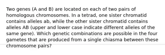 Two genes (A and B) are located on each of two pairs of homologous chromosomes. In a tetrad, one sister chromatid contains alleles ab, while the other sister chromatid contains alleles AB (upper and lower case indicate different alleles of the same gene). Which genetic combinations are possible in the four gametes that are produced from a single chiasma between these chromosome pairs?