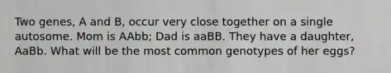 Two genes, A and B, occur very close together on a single autosome. Mom is AAbb; Dad is aaBB. They have a daughter, AaBb. What will be the most common genotypes of her eggs?