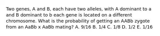 Two genes, A and B, each have two alleles, with A dominant to a and B dominant to b each gene is located on a different chromosome. What is the probability of getting an AABb zygote from an AaBb x AaBb mating? A. 9/16 B. 1/4 C. 1/8 D. 1/2 E. 1/16