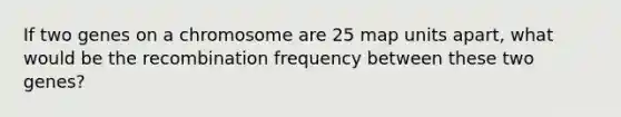 If two genes on a chromosome are 25 map units apart, what would be the recombination frequency between these two genes?