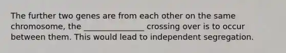 The further two genes are from each other on the same chromosome, the _______________ crossing over is to occur between them. This would lead to independent segregation.