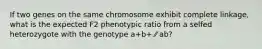 If two genes on the same chromosome exhibit complete linkage, what is the expected F2 phenotypic ratio from a selfed heterozygote with the genotype a+b+ ⁄⁄ ab?