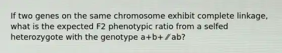 If two genes on the same chromosome exhibit complete linkage, what is the expected F2 phenotypic ratio from a selfed heterozygote with the genotype a+b+ ⁄⁄ ab?