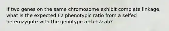 If two genes on the same chromosome exhibit complete linkage, what is the expected F2 phenotypic ratio from a selfed heterozygote with the genotype a+b+ ⁄ ⁄ ab?