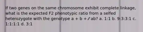 If two genes on the same chromosome exhibit complete linkage, what is the expected F2 phenotypic ratio from a selfed heterozygote with the genotype a + b + ⁄⁄ ab? a. 1:1 b. 9:3:3:1 c. 1:1:1:1 d. 3:1