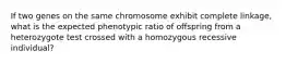 If two genes on the same chromosome exhibit complete linkage, what is the expected phenotypic ratio of offspring from a heterozygote test crossed with a homozygous recessive individual?