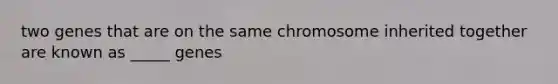 two genes that are on the same chromosome inherited together are known as _____ genes