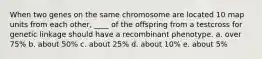 When two genes on the same chromosome are located 10 map units from each other, ____ of the offspring from a testcross for genetic linkage should have a recombinant phenotype. a. over 75% b. about 50% c. about 25% d. about 10% e. about 5%