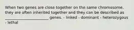 When two genes are close together on the same chromosome, they are often inherited together and they can be described as _______________________ genes. - linked - dominant - heterozygous - lethal