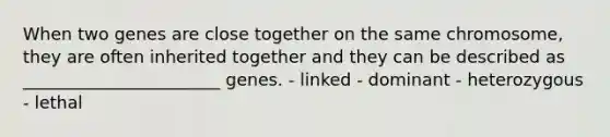 When two genes are close together on the same chromosome, they are often inherited together and they can be described as _______________________ genes. - linked - dominant - heterozygous - lethal