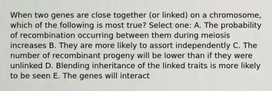 When two genes are close together (or linked) on a chromosome, which of the following is most true? Select one: A. The probability of recombination occurring between them during meiosis increases B. They are more likely to assort independently C. The number of recombinant progeny will be lower than if they were unlinked D. Blending inheritance of the linked traits is more likely to be seen E. The genes will interact