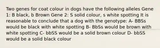 Two genes for coat colour in dogs have the following alleles Gene 1: B black, b Brown Gene 2: S solid colour, s white spotting It is reasonable to conclude that a dog with the genotype: A- BBSs would be black with white spotting B- BbSs would be brown with white spotting C- bbSS would be a solid brown colour D- bbSS would be a solid black colour