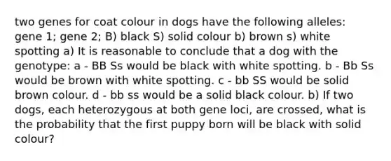 two genes for coat colour in dogs have the following alleles: gene 1; gene 2; B) black S) solid colour b) brown s) white spotting a) It is reasonable to conclude that a dog with the genotype: a - BB Ss would be black with white spotting. b - Bb Ss would be brown with white spotting. c - bb SS would be solid brown colour. d - bb ss would be a solid black colour. b) If two dogs, each heterozygous at both gene loci, are crossed, what is the probability that the first puppy born will be black with solid colour?