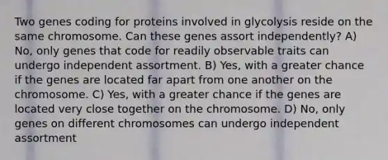 Two genes coding for proteins involved in glycolysis reside on the same chromosome. Can these genes assort independently? A) No, only genes that code for readily observable traits can undergo independent assortment. B) Yes, with a greater chance if the genes are located far apart from one another on the chromosome. C) Yes, with a greater chance if the genes are located very close together on the chromosome. D) No, only genes on different chromosomes can undergo independent assortment