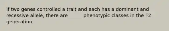 If two genes controlled a trait and each has a dominant and recessive allele, there are______ phenotypic classes in the F2 generation