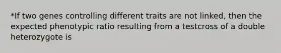 *If two genes controlling different traits are not linked, then the expected phenotypic ratio resulting from a testcross of a double heterozygote is