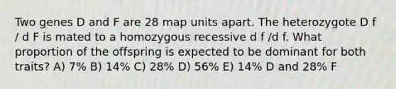 Two genes D and F are 28 map units apart. The heterozygote D f / d F is mated to a homozygous recessive d f /d f. What proportion of the offspring is expected to be dominant for both traits? A) 7% B) 14% C) 28% D) 56% E) 14% D and 28% F