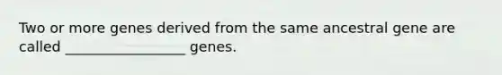 Two or more genes derived from the same ancestral gene are called _________________ genes.