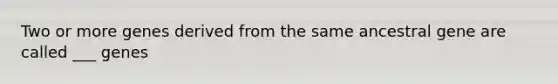 Two or more genes derived from the same ancestral gene are called ___ genes