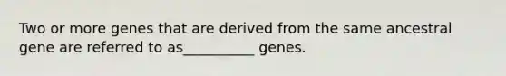 Two or more genes that are derived from the same ancestral gene are referred to as__________ genes.