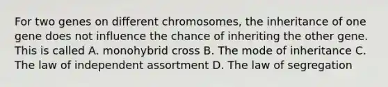 For two genes on different chromosomes, the inheritance of one gene does not influence the chance of inheriting the other gene. This is called A. monohybrid cross B. The mode of inheritance C. The law of independent assortment D. The law of segregation