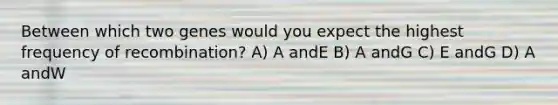 Between which two genes would you expect the highest frequency of recombination? A) A andE B) A andG C) E andG D) A andW