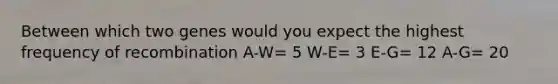 Between which two genes would you expect the highest frequency of recombination A-W= 5 W-E= 3 E-G= 12 A-G= 20