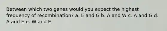 Between which two genes would you expect the highest frequency of recombination? a. E and G b. A and W c. A and G d. A and E e. W and E