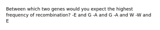 Between which two genes would you expect the highest frequency of recombination? -E and G -A and G -A and W -W and E