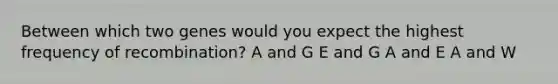 Between which two genes would you expect the highest frequency of recombination? A and G E and G A and E A and W