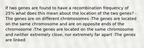 If two genes are found to have a recombination frequency of 25% what does this mean about the location of the two genes? -The genes are on different chromosomes -The genes are located on the same chromosome and are on opposite ends of the chromosome -The genes are located on the same chromosome and neither extremely close, nor extremely far apart -The genes are linked