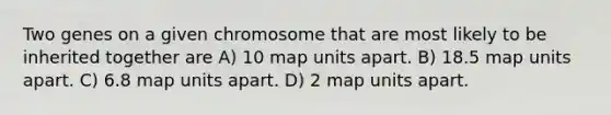 Two genes on a given chromosome that are most likely to be inherited together are A) 10 map units apart. B) 18.5 map units apart. C) 6.8 map units apart. D) 2 map units apart.