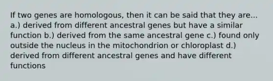 If two genes are homologous, then it can be said that they are... a.) derived from different ancestral genes but have a similar function b.) derived from the same ancestral gene c.) found only outside the nucleus in the mitochondrion or chloroplast d.) derived from different ancestral genes and have different functions