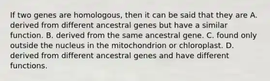 If two genes are homologous, then it can be said that they are A. derived from different ancestral genes but have a similar function. B. derived from the same ancestral gene. C. found only outside the nucleus in the mitochondrion or chloroplast. D. derived from different ancestral genes and have different functions.