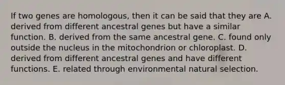 If two genes are homologous, then it can be said that they are A. derived from different ancestral genes but have a similar function. B. derived from the same ancestral gene. C. found only outside the nucleus in the mitochondrion or chloroplast. D. derived from different ancestral genes and have different functions. E. related through environmental natural selection.