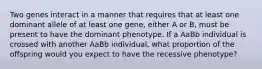 Two genes interact in a manner that requires that at least one dominant allele of at least one gene, either A or B, must be present to have the dominant phenotype. If a AaBb individual is crossed with another AaBb individual, what proportion of the offspring would you expect to have the recessive phenotype?